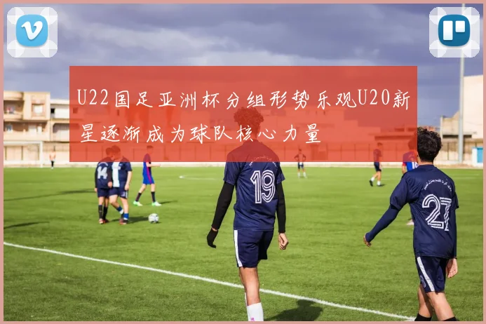 U22国足亚洲杯分组形势乐观U20新星逐渐成为球队核心力量