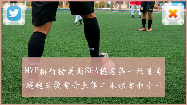 MVP排行榜更新SGA稳居第一约基奇超越东契奇升至第二米切尔和小卡表现引关注