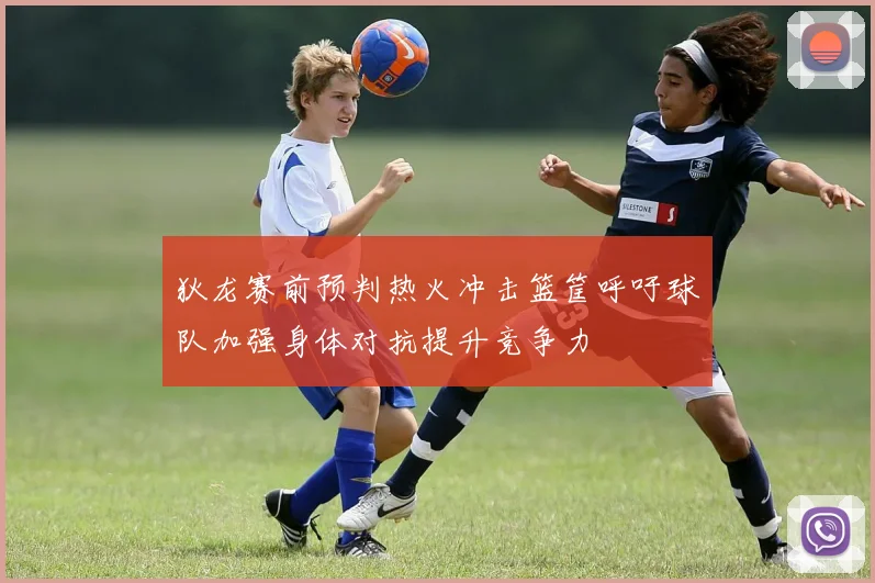 狄龙赛前预判热火冲击篮筐呼吁球队加强身体对抗提升竞争力