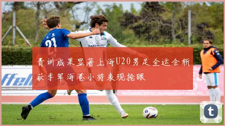 青训成果显著上海U20男足全运会斩获季军海港小将表现抢眼