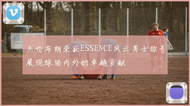 杰伦布朗荣获ESSENCE风云男士称号展现球场内外的卓越贡献
