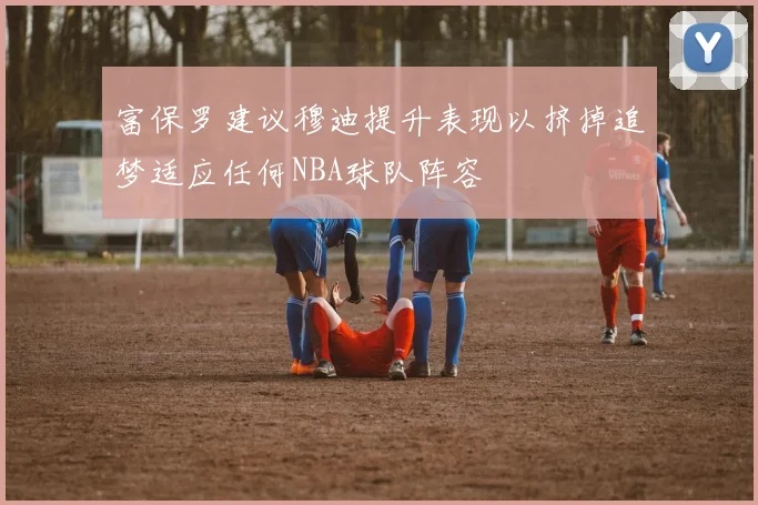富保罗建议穆迪提升表现以挤掉追梦适应任何NBA球队阵容