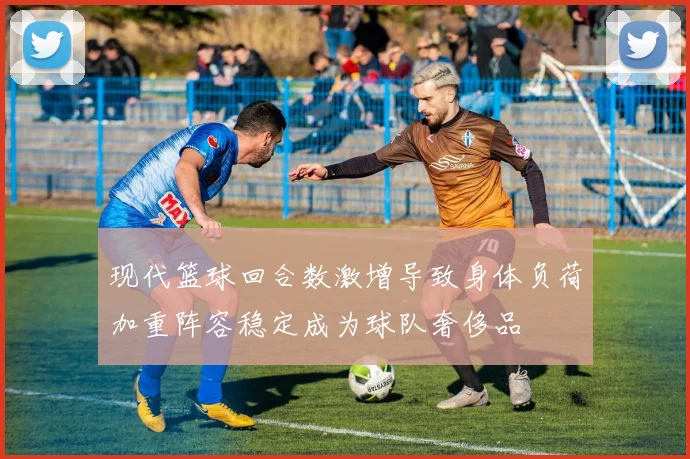 现代篮球回合数激增导致身体负荷加重阵容稳定成为球队奢侈品