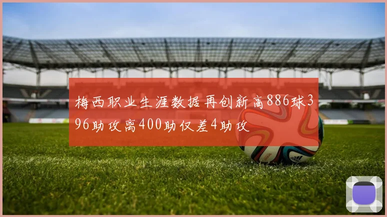 梅西职业生涯数据再创新高886球396助攻离400助仅差4助攻