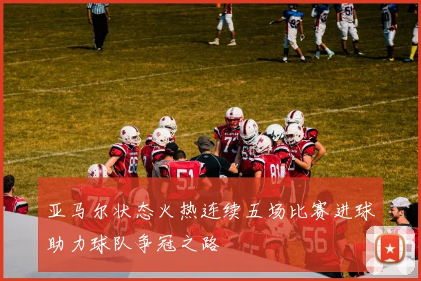 亚马尔状态火热连续五场比赛进球助力球队争冠之路