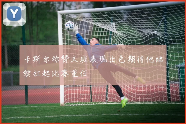 卡斯尔称赞文班表现出色期待他继续扛起比赛重任
