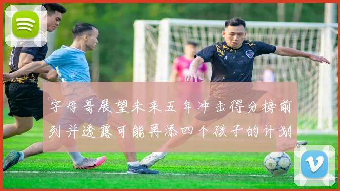 字母哥展望未来五年冲击得分榜前列并透露可能再添四个孩子的计划