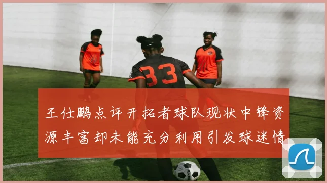 王仕鹏点评开拓者球队现状中锋资源丰富却未能充分利用引发球迷情感交织
