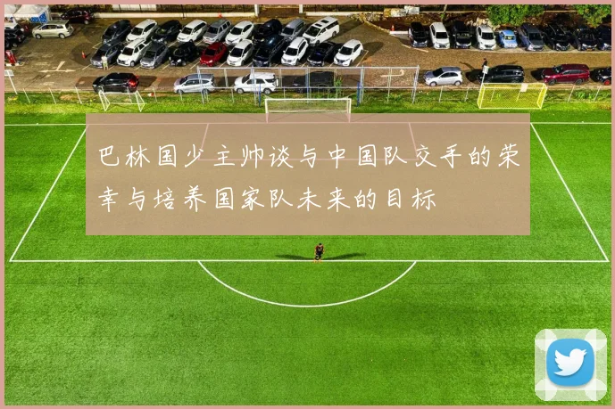 巴林国少主帅谈与中国队交手的荣幸与培养国家队未来的目标