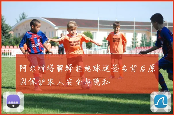 阿尔特塔解释拒绝球迷签名背后原因保护家人安全与隐私