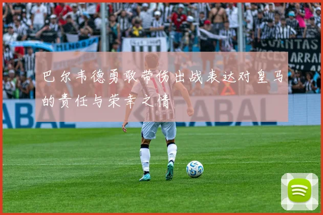 巴尔韦德勇敢带伤出战表达对皇马的责任与荣幸之情