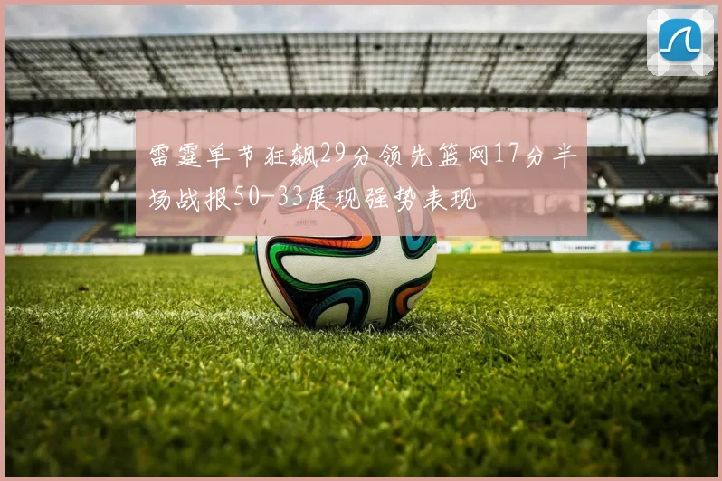 雷霆单节狂飙29分领先篮网17分半场战报50-33展现强势表现
