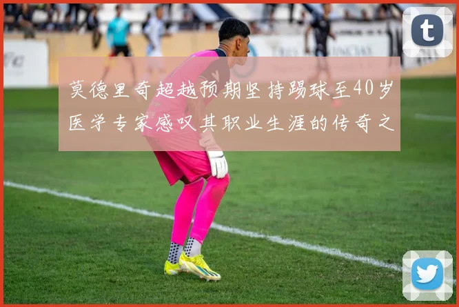 莫德里奇超越预期坚持踢球至40岁医学专家感叹其职业生涯的传奇之路